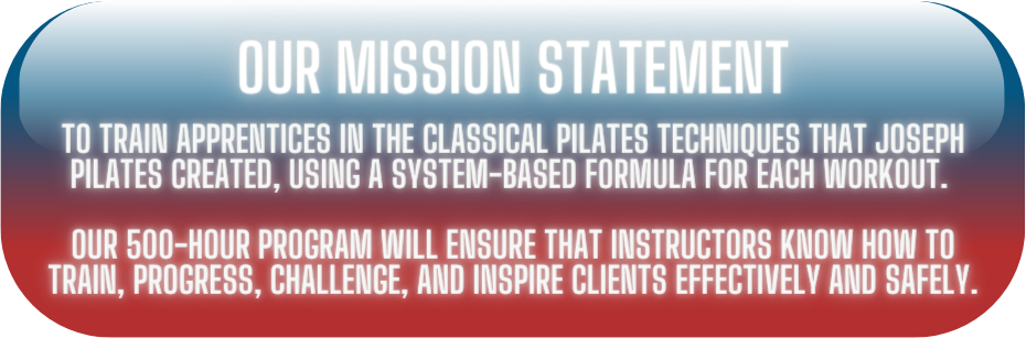 Our Mission Statement: To train apprentices in the classical Pilates techniques that Joseph Pilates created, using a system-based formula for each workout. Our 500-hour program will ensure that instructors know how to train, progress, challenge, and inspire clients effectively and safely.